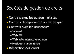 Sociétés de gestion de droits
• Contrats avec les auteurs, artistes
• Contrats de représentation réciproque
• Contrats avec les utilisateurs
– Internet
– Web TV
– Webradio interactive ou non
– Musique à la demande

• Répartition des droits

 