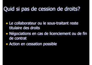 Quid si pas de cession de droits?
• Le collaborateur ou le sous-traitant reste

titulaire des droits
• Négociations en cas de licenciement ou de fin
de contrat
• Action en cessation possible

 
