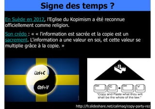 Signe des temps ?
En Suède en 2012, l’Eglise du Kopimism a été reconnue
officiellement comme religion.
Son crédo : « « l'information est sacrée et la copie est un
sacrement. L'information a une valeur en soi, et cette valeur se
multiplie grâce à la copie. »

http://fr.slideshare.net/calimaq/copy-party-rez

 