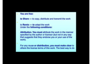 • You are free: 
 

to Share — to copy, distribute and transmit the work

•  

to Remix — to adapt the work 
Under the following conditions: 
 

Attribution. You must attribute the work in the manner
specified by the author or licensor (but not in any way
that suggests that they endorse you or your use of the
work).

•  

For any reuse or distribution, you must make clear to
others the license terms of this work. The best way to do

 