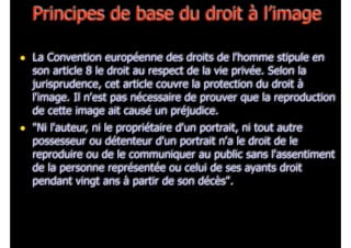 Principes de base du droit à l’image
• La Convention européenne des droits de l'homme stipule en

son article 8 le droit au respect de la vie privée. Selon la
jurisprudence, cet article couvre la protection du droit à
l'image. Il n'est pas nécessaire de prouver que la reproduction
de cette image ait causé un préjudice.

• "Ni l'auteur, ni le propriétaire d'un portrait, ni tout autre

possesseur ou détenteur d'un portrait n'a le droit de le
reproduire ou de le communiquer au public sans l'assentiment
de la personne représentée ou celui de ses ayants droit
pendant vingt ans à partir de son décès".

 