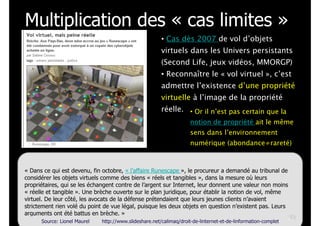Multiplication des « cas limites »
• Cas dès 2007 de vol d’objets
virtuels dans les Univers persistants
(Second Life, jeux vidéos, MMORGP)
• Reconnaître le « vol virtuel », c’est
admettre l’existence d’une propriété
virtuelle à l’image de la propriété
réelle. • Or il n’est pas certain que la
notion de propriété ait le même
sens dans l’environnement
numérique (abondance≠rareté)

« Dans ce qui est devenu, fin octobre, « l’affaire Runescape », le procureur a demandé au tribunal de
considérer les objets virtuels comme des biens « réels et tangibles », dans la mesure où leurs
propriétaires, qui se les échangent contre de l’argent sur Internet, leur donnent une valeur non moins
« réelle et tangible ». Une brèche ouverte sur le plan juridique, pour établir la notion de vol, même
virtuel. De leur côté, les avocats de la défense prétendaient que leurs jeunes clients n’avaient
strictement rien volé du point de vue légal, puisque les deux objets en question n’existent pas. Leurs
arguments ont été battus en brèche. »
!40
Source: Lionel Maurel
http://www.slideshare.net/calimaq/droit-de-linternet-et-de-linformation-complet

 
