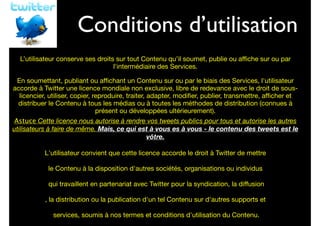 Conditions d’utilisation

Vos droits

L’utilisateur conserve ses droits sur tout Contenu qu’il soumet, publie ou aﬃche sur ou par
l'intermédiaire des Services.

	


En soumettant, publiant ou aﬃchant un Contenu sur ou par le biais des Services, l'utilisateur
accorde à Twitter une licence mondiale non exclusive, libre de redevance avec le droit de souslicencier, utiliser, copier, reproduire, traiter, adapter, modiﬁer, publier, transmettre, aﬃcher et
distribuer le Contenu à tous les médias ou à toutes les méthodes de distribution (connues à
présent ou développées ultérieurement).

	


Astuce Cette licence nous autorise à rendre vos tweets publics pour tous et autorise les autres
utilisateurs à faire de même. Mais, ce qui est à vous es à vous - le contenu des tweets est le
vôtre.

	


L'utilisateur convient que cette licence accorde le droit à Twitter de mettre

	


	

qui travaillent en partenariat avec Twitter pour la syndication, la diﬀusion	

, la distribution ou la publication d'un tel Contenu sur d'autres supports et	

le Contenu à la disposition d'autres sociétés, organisations ou individus

services, soumis à nos termes et conditions d'utilisation du Contenu.

 