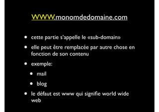 WWW.monomdedomaine.com

•
•

cette partie s’appelle le «sub-domain»	


•

exemple: 	


•

elle peut être remplacée par autre chose en
fonction de son contenu	


•
•

mail	

blog	


le défaut est www qui signiﬁe world wide
web

 
