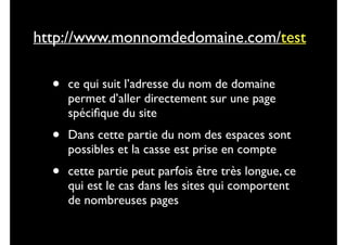http://www.monnomdedomaine.com/test

•

ce qui suit l’adresse du nom de domaine
permet d’aller directement sur une page
spéciﬁque du site	


•

Dans cette partie du nom des espaces sont
possibles et la casse est prise en compte	


•

cette partie peut parfois être très longue, ce
qui est le cas dans les sites qui comportent
de nombreuses pages

 