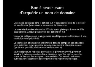 Bon à savoir avant  
d’acquérir un nom de domaine
•

Un n.d. ne peut pas être « acheté ». Il n’est possible que de le détenir
via une licence (vous serez « détenteur de licence »).	


•

La base de données des n.d. (« Whois ») est gérée par l’autorité. Elle
est publique. Chacun peut savoir qui détient un n.d.	


•

L’autorité délègue aussi le règlement des litiges entre détenteurs à une
société privée spécialisée.	


•

La licence est obligatoirement limitée dans le temps et son abandon
(non paiement p.ex.) entraîne automatiquement la libération du n.d.
(après une possible période de « rédemption »)	


•

Sauf exception, la règle qui prévaut est « premier arrivé, premier
servi ». Il existe cependant des protections pour les patronymes, les
noms de lieux et les marques commerciales. Ces restrictions sont
publiées par l’autorité et son organisme de règlement de litiges_

 