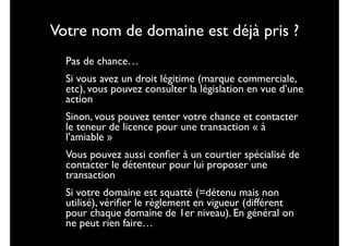 Votre nom de domaine est déjà pris ?

•
•

Pas de chance…	


•

Sinon, vous pouvez tenter votre chance et contacter
le teneur de licence pour une transaction « à
l’amiable »	


•
•

Si vous avez un droit légitime (marque commerciale,
etc), vous pouvez consulter la législation en vue d’une
action	


Vous pouvez aussi conﬁer à un courtier spécialisé de
contacter le détenteur pour lui proposer une
transaction	

Si votre domaine est squatté (=détenu mais non
utilisé), vériﬁer le règlement en vigueur (différent
pour chaque domaine de 1er niveau). En général on
ne peut rien faire…

 