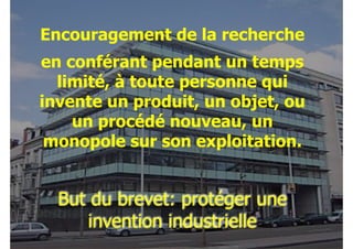 Encouragement de la recherche
en conférant pendant un temps
limité, à toute personne qui
invente un produit, un objet, ou
un procédé nouveau, un
monopole sur son exploitation.

But du brevet: protéger une
invention industrielle

 