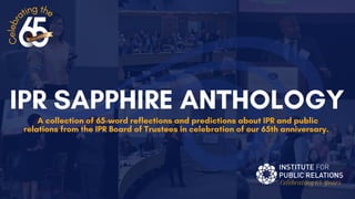 Celebrating65 Years
IPR SAPPHIRE ANTHOLOGY
A collection of 65-word reflections and predictions about IPR and public
relations from the IPR Board of Trustees in celebration of our 65th anniversary.
C
e
l
e
b
r
a
ting the
 