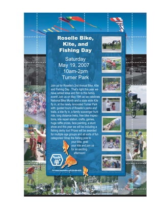 Roselle Bike,
         Kite, and
        Fishing Day
           Saturday
         May 19, 2007
          10am-2pm
          Turner Park
Join us for Roselle’s 2nd Annual Bike, Kite
and Fishing Day. That’s right this year we
have added kites and ﬁsh to this family
event! Join us on May 19th as we celebrate
National Bike Month and a state wide Kite
ﬂy in, at the newly renovated Turner Park
with: guided tours of Roselle’s parks and
trails, a kite ﬂy in, a family scavenger hunt
ride, long distance treks, free bike inspec-
tions, kite repair station, crafts, games,
huge rafﬂe prizes, face painting, a stunt
show and this year we will be including a
ﬁshing derby too! Prizes will be awarded
for multiple age groups and all sorts of fun
categories! Strap the ﬁshing pole to
                      your bike, grab
                      your kite and join us
                      for an exciting
                         afternoon!
         •




 For more information call 630-894-4200