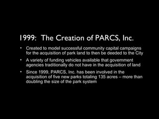 1999:  The Creation of PARCS, Inc. Created to model successful community capital campaigns for the acquisition of park land to then be deeded to the City A variety of funding vehicles available that government agencies traditionally do not have in the acquisition of land Since 1999, PARCS, Inc. has been involved in the acquisition of five new parks totaling 135 acres – more than doubling the size of the park system 