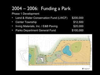 2004 – 2006:  Funding a Park Phase 1 Development Land & Water Conservation Fund (LWCF) $200,000 Center Township   $12,500 Irving Materials, Inc. / E&B Paving   $20,000 Parks Department General Fund $100,000 