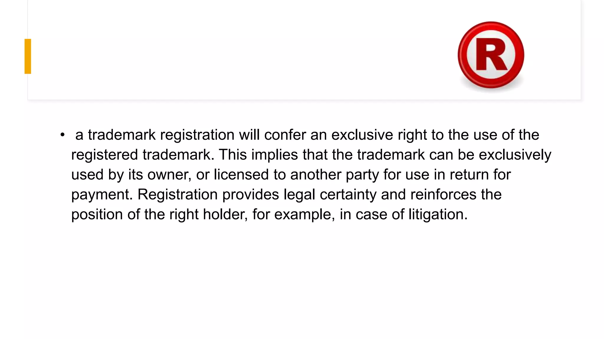 • a trademark registration will confer an exclusive right to the use of the
registered trademark. This implies that the trademark can be exclusively
used by its owner, or licensed to another party for use in return for
payment. Registration provides legal certainty and reinforces the
position of the right holder, for example, in case of litigation.
 