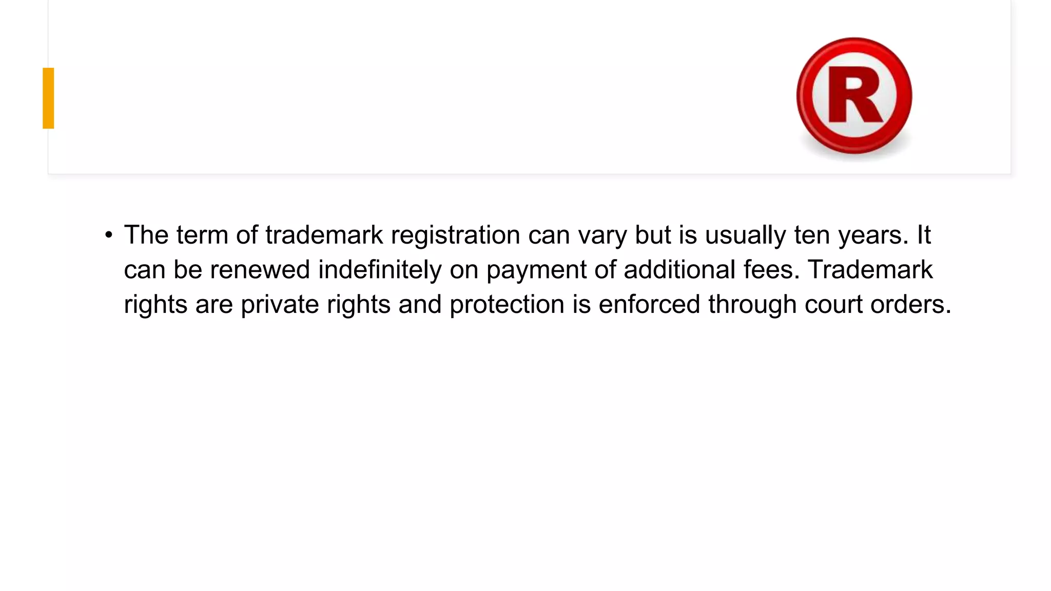 • The term of trademark registration can vary but is usually ten years. It
can be renewed indefinitely on payment of additional fees. Trademark
rights are private rights and protection is enforced through court orders.
 
