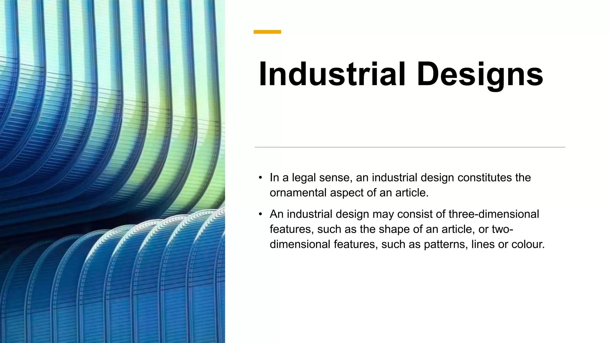 Industrial Designs
• In a legal sense, an industrial design constitutes the
ornamental aspect of an article.
• An industrial design may consist of three-dimensional
features, such as the shape of an article, or two-
dimensional features, such as patterns, lines or colour.
 