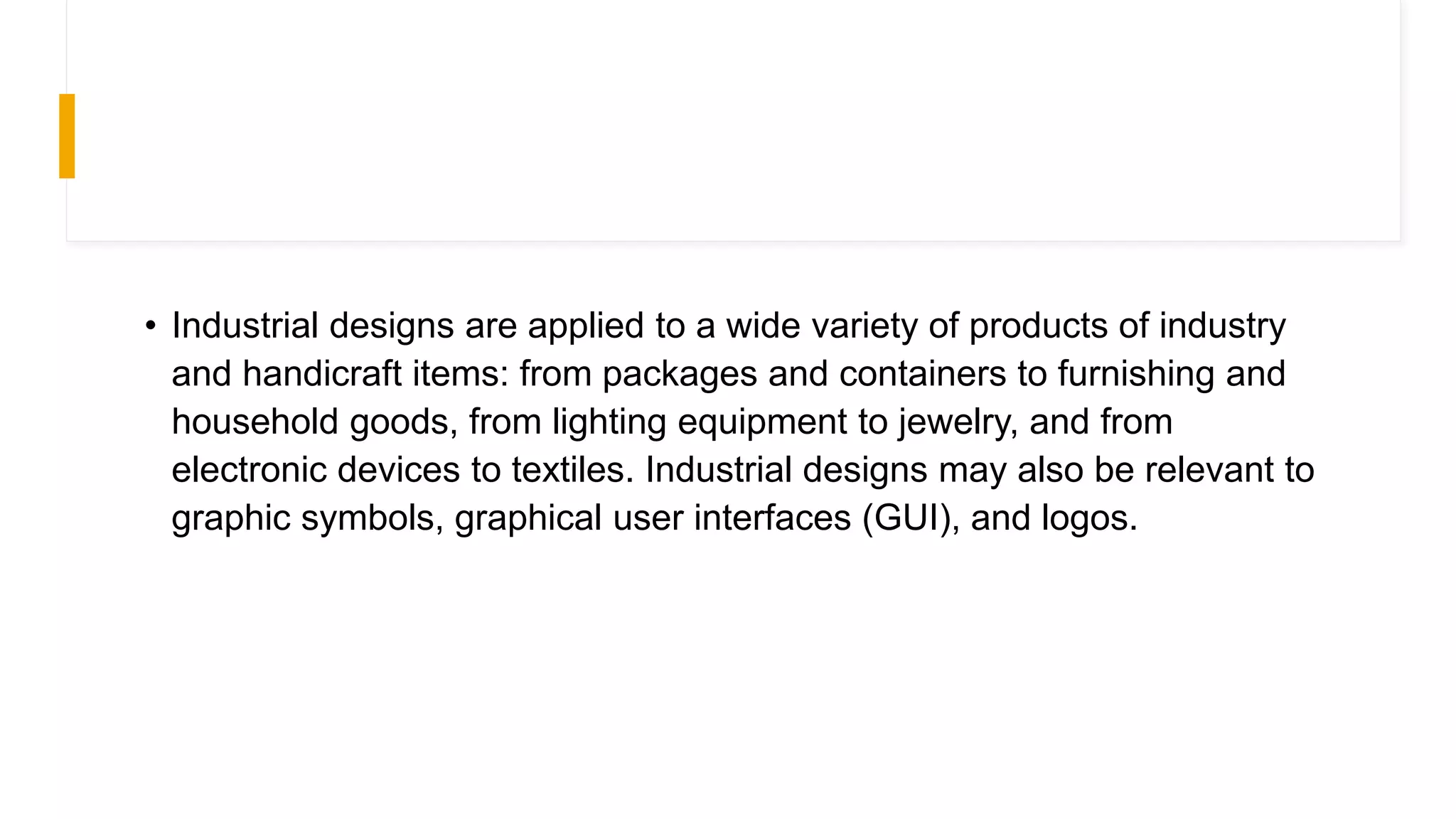 • Industrial designs are applied to a wide variety of products of industry
and handicraft items: from packages and containers to furnishing and
household goods, from lighting equipment to jewelry, and from
electronic devices to textiles. Industrial designs may also be relevant to
graphic symbols, graphical user interfaces (GUI), and logos.
 