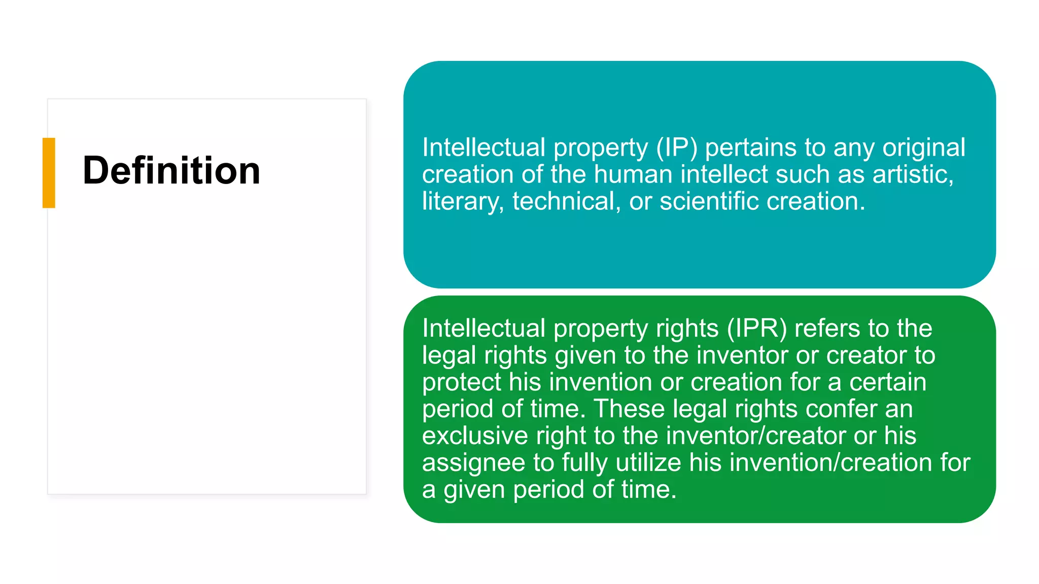 Definition
Intellectual property (IP) pertains to any original
creation of the human intellect such as artistic,
literary, technical, or scientific creation.
Intellectual property rights (IPR) refers to the
legal rights given to the inventor or creator to
protect his invention or creation for a certain
period of time. These legal rights confer an
exclusive right to the inventor/creator or his
assignee to fully utilize his invention/creation for
a given period of time.
 