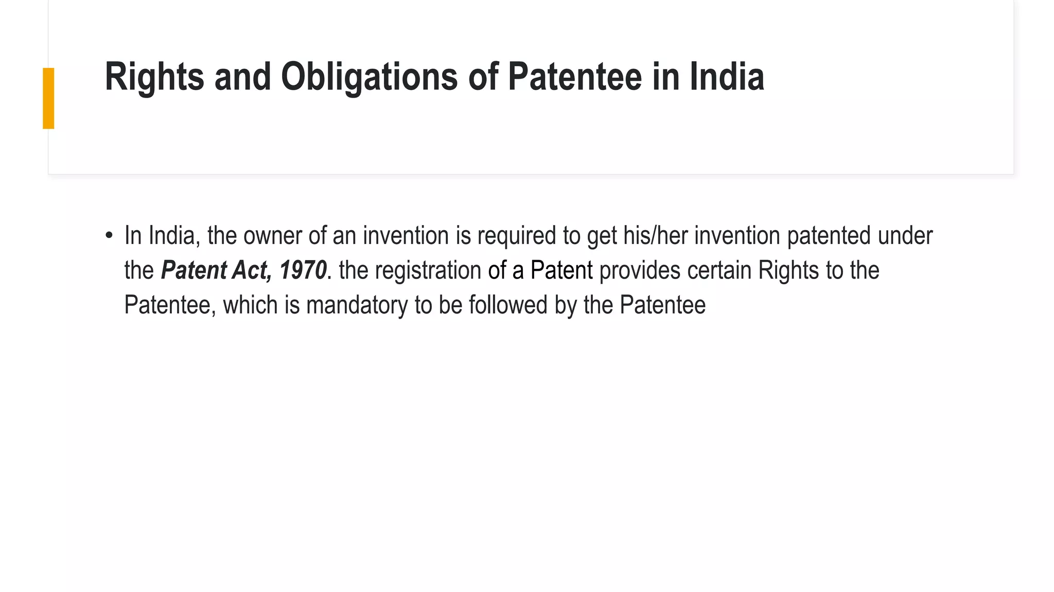 Rights and Obligations of Patentee in India
• In India, the owner of an invention is required to get his/her invention patented under
the Patent Act, 1970. the registration of a Patent provides certain Rights to the
Patentee, which is mandatory to be followed by the Patentee
 