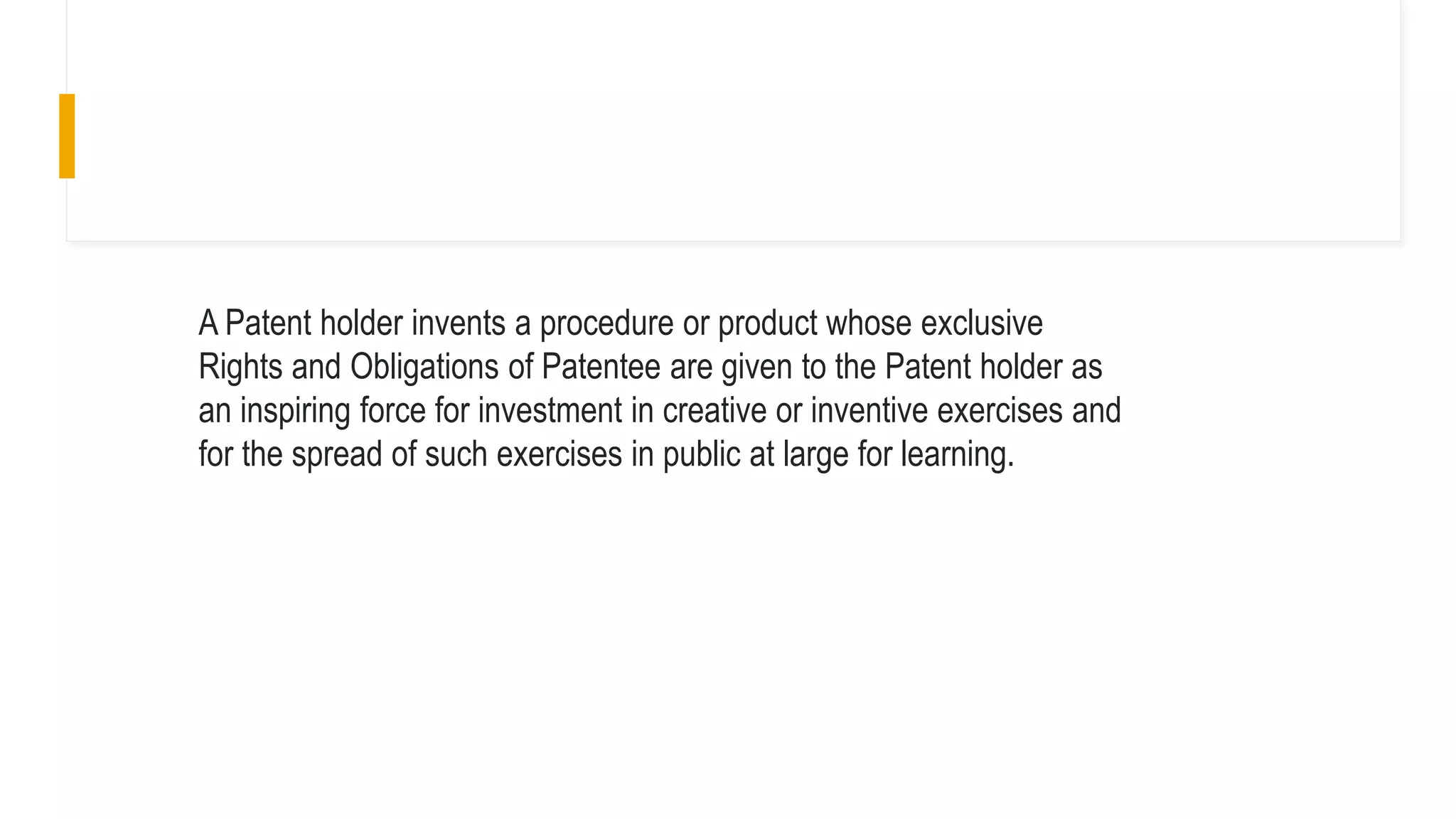 A Patent holder invents a procedure or product whose exclusive
Rights and Obligations of Patentee are given to the Patent holder as
an inspiring force for investment in creative or inventive exercises and
for the spread of such exercises in public at large for learning.
 