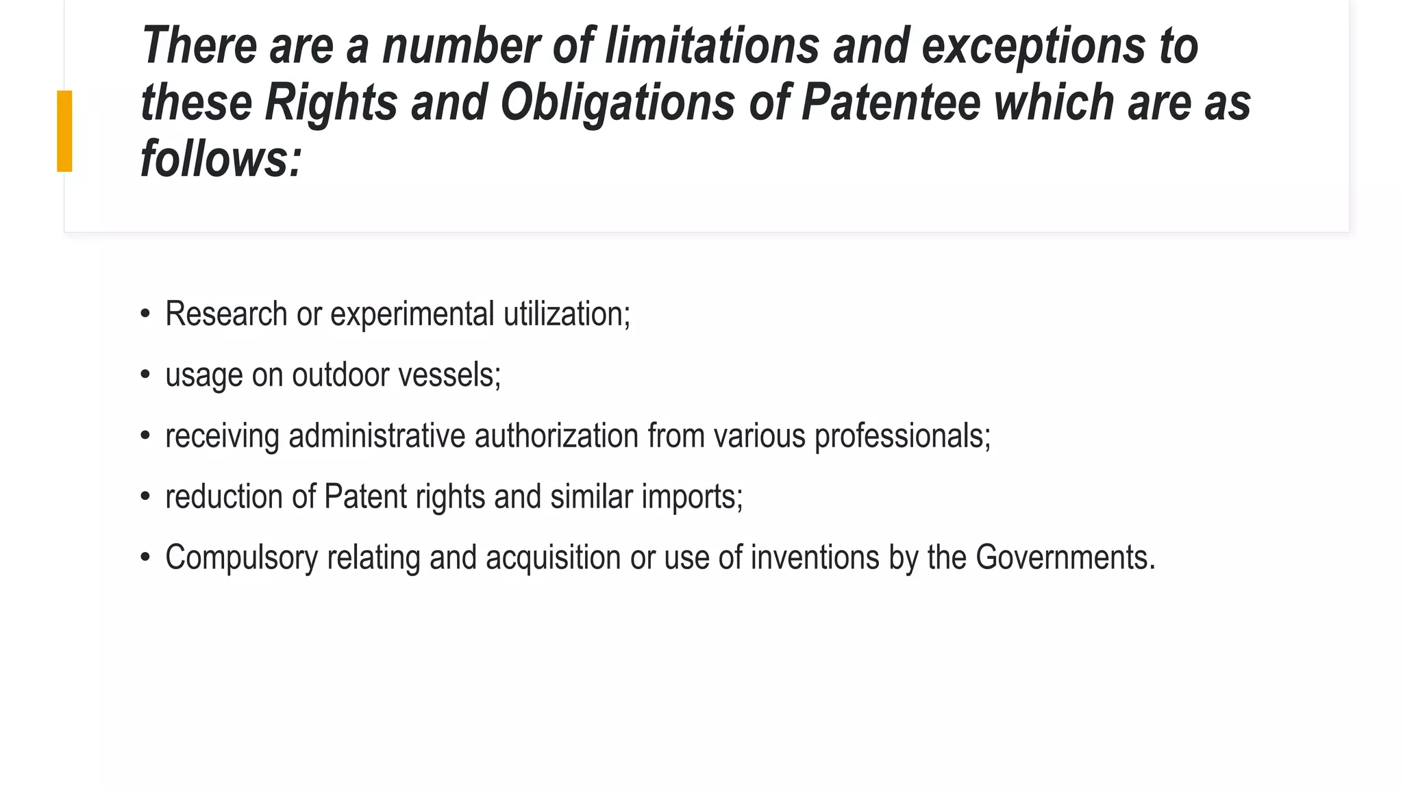 There are a number of limitations and exceptions to
these Rights and Obligations of Patentee which are as
follows:
• Research or experimental utilization;
• usage on outdoor vessels;
• receiving administrative authorization from various professionals;
• reduction of Patent rights and similar imports;
• Compulsory relating and acquisition or use of inventions by the Governments.
 