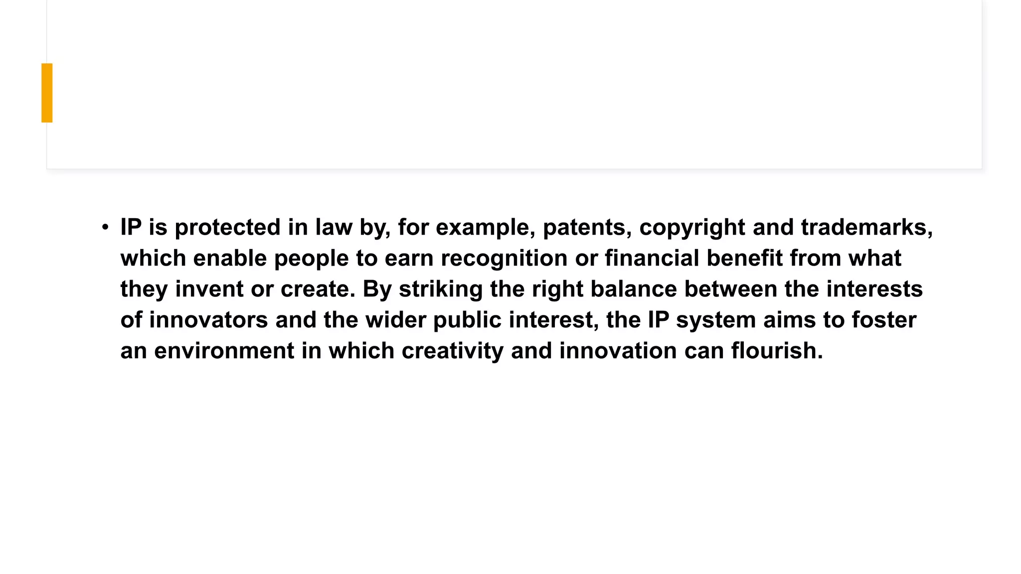 • IP is protected in law by, for example, patents, copyright and trademarks,
which enable people to earn recognition or financial benefit from what
they invent or create. By striking the right balance between the interests
of innovators and the wider public interest, the IP system aims to foster
an environment in which creativity and innovation can flourish.
 