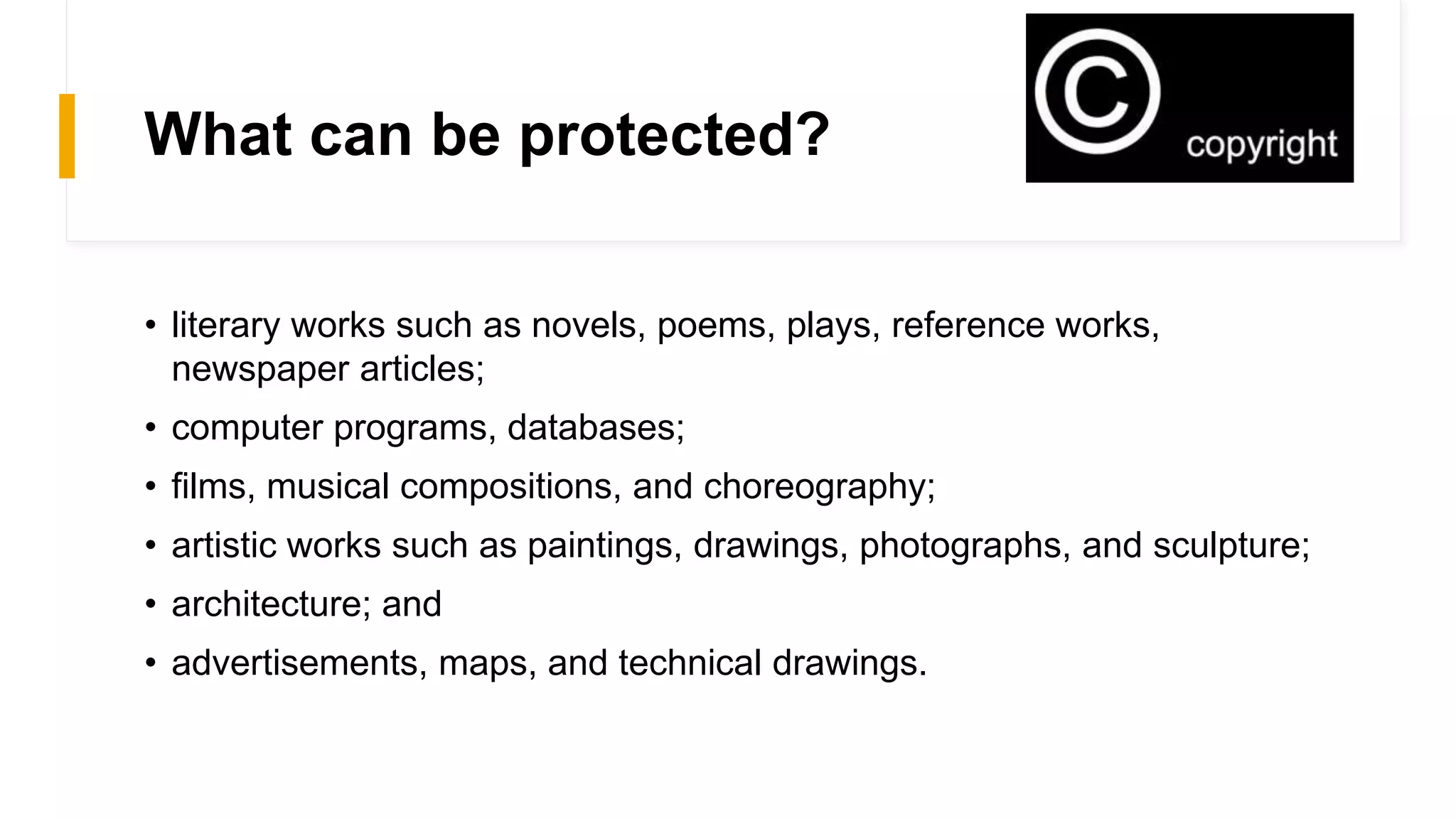 What can be protected?
• literary works such as novels, poems, plays, reference works,
newspaper articles;
• computer programs, databases;
• films, musical compositions, and choreography;
• artistic works such as paintings, drawings, photographs, and sculpture;
• architecture; and
• advertisements, maps, and technical drawings.
 