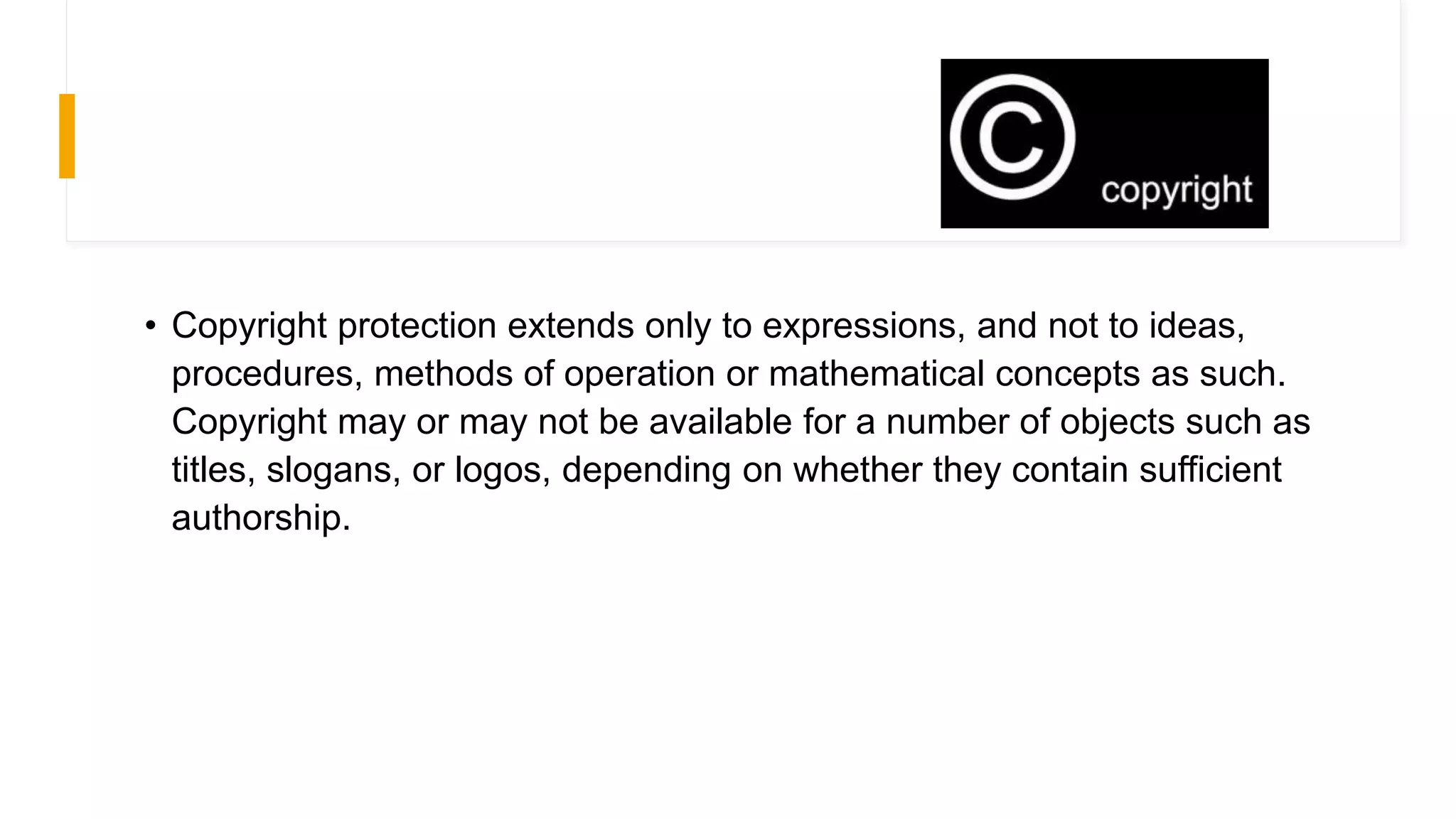 • Copyright protection extends only to expressions, and not to ideas,
procedures, methods of operation or mathematical concepts as such.
Copyright may or may not be available for a number of objects such as
titles, slogans, or logos, depending on whether they contain sufficient
authorship.
 