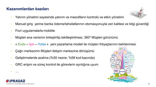 16© 2018 SAP SE or an SAP affiliate company. All rights reserved.
Kazanımlardan bazıları
• Yatırım yönetimi sayesinde yatırım ve masrafların kontrolü ve etkin yönetimi
• Manuel giriş yerine banka ödeme/tahsilatlarının otomasyonuyla veri kalitesi ve bilgi güvenliği
• Fiori uygulamalarla mobilite
• Müşteri ana verisinin birleştirilip tekilleştirilmesi, 360o
Müşteri görünümü
• « Evde – İşte – Yolda » yeni pazarlama modeli ile müşteri ihtiyaçlarının belirlenmesi
• Çağrı merkezinin Müşteri iletişim merkezine dönüşümü
• Geliştirmelerde azalma (%50 nesne, %68 kod bazında)
• GRC erişim ve süreç kontrol ile görevlerin ayrılığına uyum
• …
 