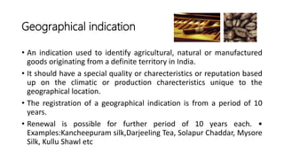• An indication used to identify agricultural, natural or manufactured
goods originating from a definite territory in India.
• It should have a special quality or charecteristics or reputation based
up on the climatic or production charecteristics unique to the
geographical location.
• The registration of a geographical indication is from a period of 10
years.
• Renewal is possible for further period of 10 years each. •
Examples:Kancheepuram silk,Darjeeling Tea, Solapur Chaddar, Mysore
Silk, Kullu Shawl etc
Geographical indication
 