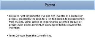 • Exclusive right for being the true and first inventor of a product or
process, granted by the govt. for a limited period, to exclude others
from making, using, selling or importing the patented product or
process with out his consent, in exchange of full disclosure of his
invention.
• Term: 20 years from the Date of Filing.
Patent
 