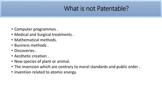 • Computer programmes .
• Medical and Surgical treatments .
• Mathematical methods.
• Business methods .
• Discoveries .
• Aesthetic creation .
• New species of plant or animal.
• The invension which are contrary to moral standards and public order .
• Invention related to atomic energy.
What is not Patentable?
 