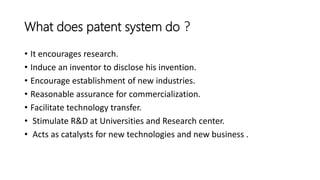 What does patent system do ?
• It encourages research.
• Induce an inventor to disclose his invention.
• Encourage establishment of new industries.
• Reasonable assurance for commercialization.
• Facilitate technology transfer.
• Stimulate R&D at Universities and Research center.
• Acts as catalysts for new technologies and new business .
 