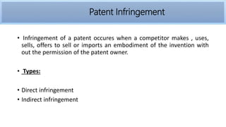 Infringement
• Infringement of a patent occures when a competitor makes , uses,
sells, offers to sell or imports an embodiment of the invention with
out the permission of the patent owner.
• Types:
• Direct infringement
• Indirect infringement
Patent Infringement
 