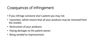 Cosequences of infringement
• If you infringe someone else's patent you may risk
• Injunction, which means that all your products may be removed from
the market.
• Destruction of your products.
• Paying damages to the patent owner.
• Being sended to imprisonment.
 