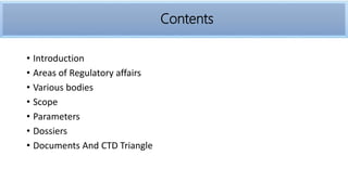 • Introduction
• Areas of Regulatory affairs
• Various bodies
• Scope
• Parameters
• Dossiers
• Documents And CTD Triangle
Contents
 
