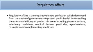 • Regulatory affairs is a comparatively new profession which developed
from the desire of governments to protect public health by controlling
the safety and efficacy of products in areas including pharmaceuticals,
veterinary medicines, medical devices, pesticides, agrochemicals,
cosmetics and complementary medicines.
Regulatory affairs
 