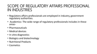 SCOPE OF REGULATORY AFFAIRS PROFESSIONAL
IN INDUSTRIES
• Regulatory affairs professionals are employed in industry, government
regulatory authorities.
• Academics- The wide range of regulatory professionals includes in these
areas-
• Pharmaceuticals
• Medical devices
• In vitro diagnostics
• Biologics and biotechnology
• Nutritional Products
• Cosmetics
 