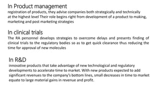 In Product management
registration of products, they advise companies both strategically and technically
at the highest level Their role begins right from development of a product to making,
marketing and post marketing strategies
In clinical trials
The RA personnel develops strategies to overcome delays and presents finding of
clinical trials to the regulatory bodies so as to get quick clearance thus reducing the
time for approval of new molecules
In R&D
innovative products that take advantage of new technological and regulatory
developments to accelerate time to market. With new products expected to add
significant revenues to the company’s bottom lines, small decreases in time to market
equate to large material gains in revenue and profit.
 