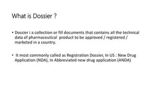 • Dossier i a collection or fill documents that contains all the technical
data of pharmaceutical product to be approved / registered /
marketed in a country.
• It most commonly called as Registration Dossier, In US : New Drug
Application (NDA), In Abbreviated new drug application (ANDA)
What is Dossier ?
 