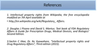 1. Intellectual property rights from Wikipedia, the free encyclopedia
modified on 7th April available at
• http,//en.wikipedia.org/wiki/Regulatory_ Affairs.
2. Douglas J Pisano and David S. Mantus. Text book of FDA Regulatory
Affairs A Guide for Prescription Drugs, Medical Devices, and Biologics’
Second Edition.
3.Sachin C Itkar, Dr. Ns Vyawahare, “Intellectual property rights and
Drug Regulatory Affairs”, Third edition (2015).
References
 