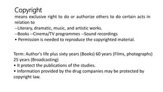 means exclusive right to do or authorize others to do certain acts in
relation to
--Literary, dramatic, music, and artistic works.
--Books --Cinema/TV programmes --Sound recordings
• Permission is needed to reproduce the copyrighted material.
Term: Author's life plus sixty years (Books) 60 years (Films, photographs)
25 years (Broadcasting)
• It protect the publications of the studies.
• Information provided by the drug companies may be protected by
copyright law.
Copyright
 