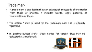 • The notion ® may be used for the trademark only if it is federally
registered.
• In pharmaceutical arena, trade names for certain drug may be
registered as a trademark
Trade mark
• A trade mark is any design that can distinguish the goods of one trader
from those of another. It includes words, logos, pictures, or
combination of these.
 