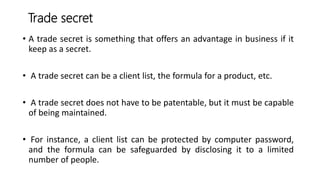 • A trade secret is something that offers an advantage in business if it
keep as a secret.
• A trade secret can be a client list, the formula for a product, etc.
• A trade secret does not have to be patentable, but it must be capable
of being maintained.
• For instance, a client list can be protected by computer password,
and the formula can be safeguarded by disclosing it to a limited
number of people.
Trade secret
 