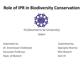 Role of IPR in Biodiversity Conservation
IIS (Deemed to be University)
Jaipur
Submitted to: Submitted by:
Dr. Sreemoyee Chatterjee Aparajita Sharma
Associate Professor MSc Biotech
Dept. of Biotech Sem IV
 