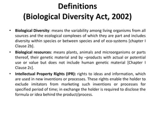 Definitions
(Biological Diversity Act, 2002)
• Biological Diversity: means the variability among living organisms from all
sources and the ecological complexes of which they are part and includes
diversity within species or between species and of eco-systems [chapter I
Clause 2b].
• Biological resources: means plants, animals and microorganisms or parts
thereof, their genetic material and by –products with actual or potential
use or value but does not include human genetic material [Chapter I
Clause 2c].
• Intellectual Property Rights (IPR): rights to ideas and information, which
are used in new inventions or processes. These rights enable the holder to
exclude imitators from marketing such inventions or processes for
specified period of time; in exchange the holder is required to disclose the
formula or idea behind the product/process.
 