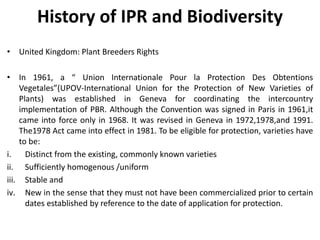 History of IPR and Biodiversity
• United Kingdom: Plant Breeders Rights
• In 1961, a “ Union Internationale Pour la Protection Des Obtentions
Vegetales”(UPOV-International Union for the Protection of New Varieties of
Plants) was established in Geneva for coordinating the intercountry
implementation of PBR. Although the Convention was signed in Paris in 1961,it
came into force only in 1968. It was revised in Geneva in 1972,1978,and 1991.
The1978 Act came into effect in 1981. To be eligible for protection, varieties have
to be:
i. Distinct from the existing, commonly known varieties
ii. Sufficiently homogenous /uniform
iii. Stable and
iv. New in the sense that they must not have been commercialized prior to certain
dates established by reference to the date of application for protection.
 