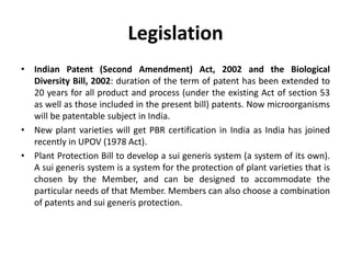 Legislation
• Indian Patent (Second Amendment) Act, 2002 and the Biological
Diversity Bill, 2002: duration of the term of patent has been extended to
20 years for all product and process (under the existing Act of section 53
as well as those included in the present bill) patents. Now microorganisms
will be patentable subject in India.
• New plant varieties will get PBR certification in India as India has joined
recently in UPOV (1978 Act).
• Plant Protection Bill to develop a sui generis system (a system of its own).
A sui generis system is a system for the protection of plant varieties that is
chosen by the Member, and can be designed to accommodate the
particular needs of that Member. Members can also choose a combination
of patents and sui generis protection.
 