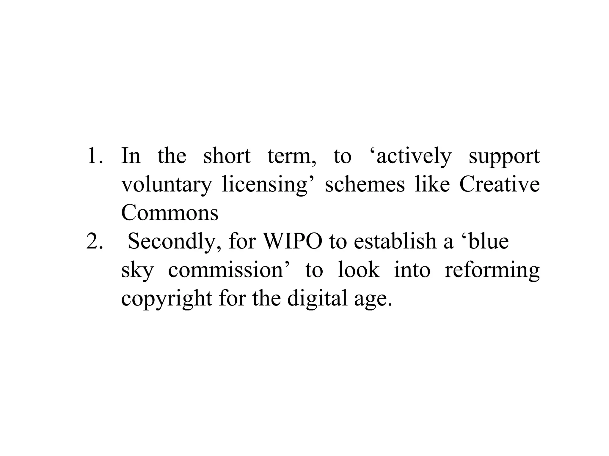 In the short term, to ‘actively support voluntary licensing’ schemes like Creative Commons Secondly, for WIPO to establish a ‘blue  sky commission’ to look into reforming copyright for the digital age. 