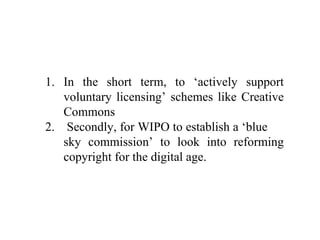 In the short term, to ‘actively support voluntary licensing’ schemes like Creative Commons Secondly, for WIPO to establish a ‘blue  sky commission’ to look into reforming copyright for the digital age. 