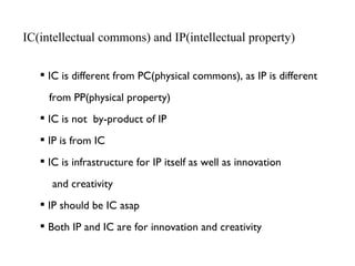 IC(intellectual commons) and IP(intellectual property) <ul><li>IC is different from PC(physical commons), as IP is differe...